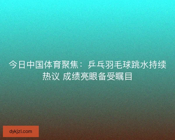 今日中国体育聚焦：乒乓羽毛球跳水持续热议 成绩亮眼备受瞩目