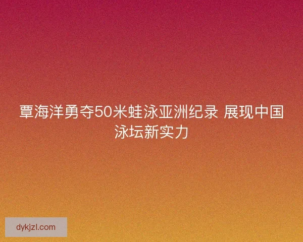 覃海洋勇夺50米蛙泳亚洲纪录 展现中国泳坛新实力