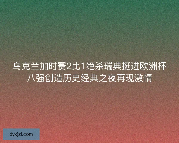 乌克兰加时赛2比1绝杀瑞典挺进欧洲杯八强创造历史经典之夜再现激情