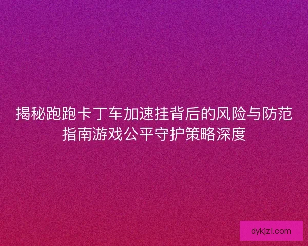 揭秘跑跑卡丁车加速挂背后的风险与防范指南游戏公平守护策略深度
