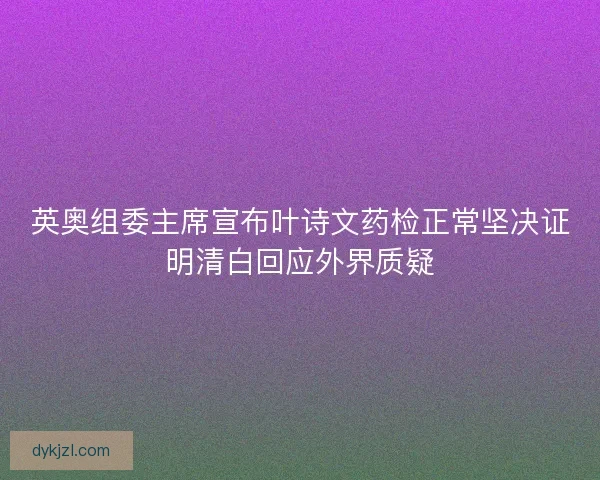 英奥组委主席宣布叶诗文药检正常坚决证明清白回应外界质疑