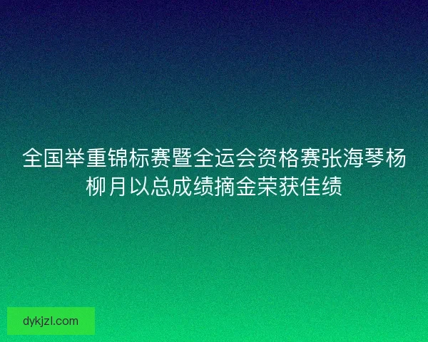 全国举重锦标赛暨全运会资格赛张海琴杨柳月以总成绩摘金荣获佳绩