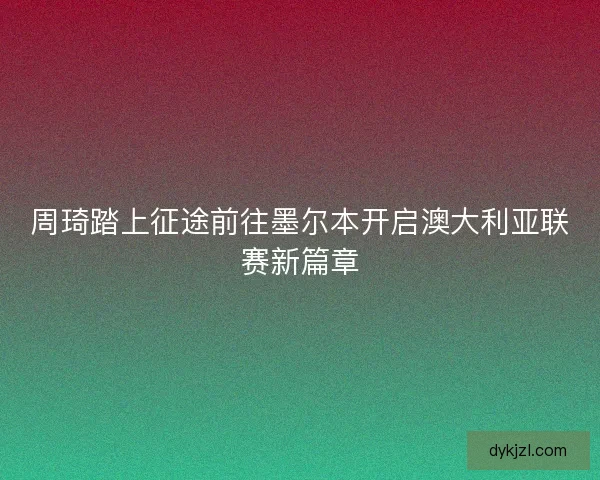 周琦踏上征途前往墨尔本开启澳大利亚联赛新篇章