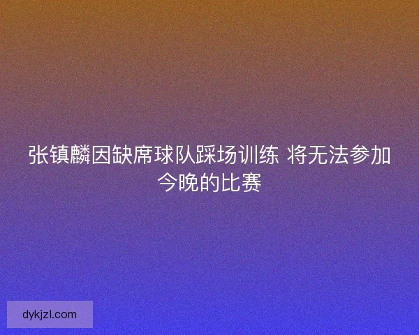 张镇麟因缺席球队踩场训练 将无法参加今晚的比赛