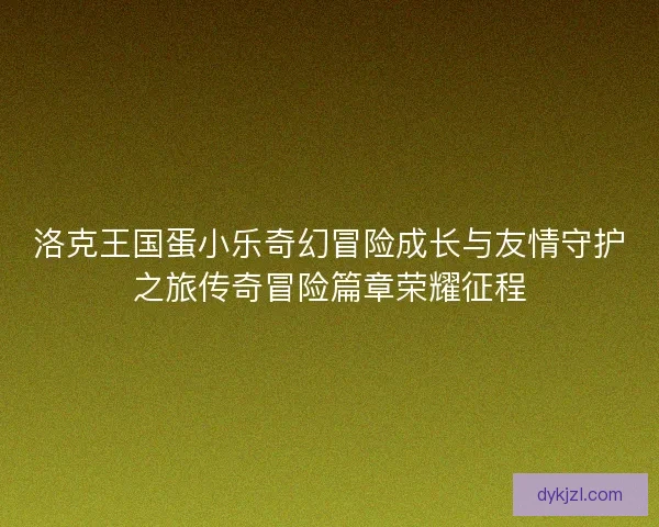 洛克王国蛋小乐奇幻冒险成长与友情守护之旅传奇冒险篇章荣耀征程