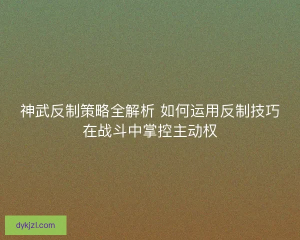 神武反制策略全解析 如何运用反制技巧在战斗中掌控主动权