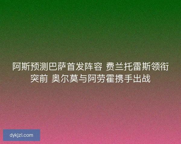 阿斯预测巴萨首发阵容 费兰托雷斯领衔突前 奥尔莫与阿劳霍携手出战