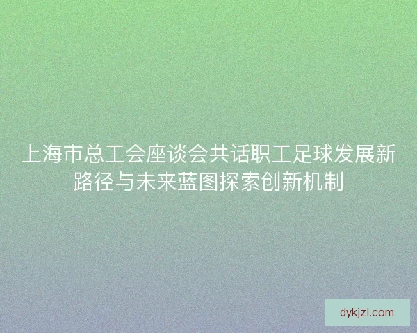 上海市总工会座谈会共话职工足球发展新路径与未来蓝图探索创新机制