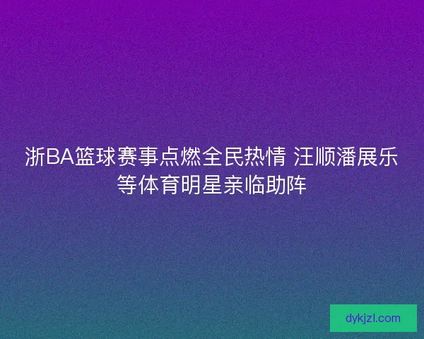 浙BA篮球赛事点燃全民热情 汪顺潘展乐等体育明星亲临助阵