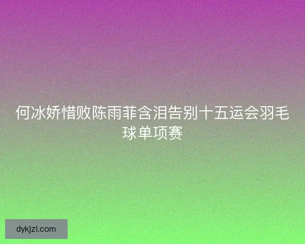 何冰娇惜败陈雨菲含泪告别十五运会羽毛球单项赛