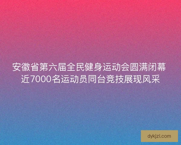安徽省第六届全民健身运动会圆满闭幕 近7000名运动员同台竞技展现风采