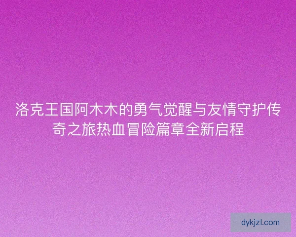 洛克王国阿木木的勇气觉醒与友情守护传奇之旅热血冒险篇章全新启程