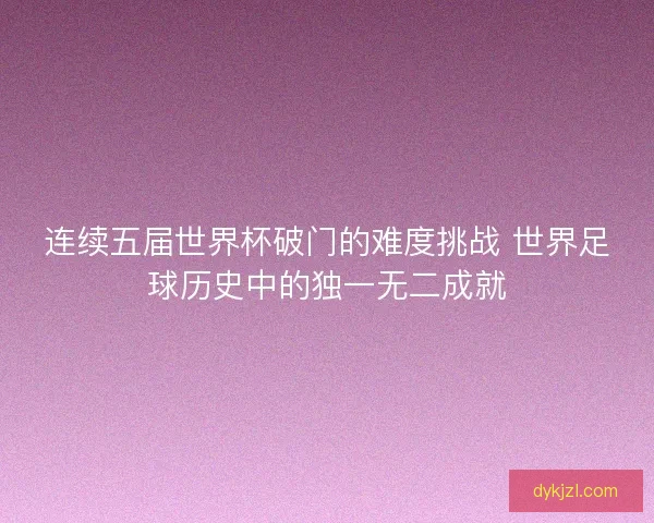 连续五届世界杯破门的难度挑战 世界足球历史中的独一无二成就