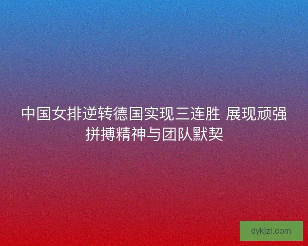 中国女排逆转德国实现三连胜 展现顽强拼搏精神与团队默契