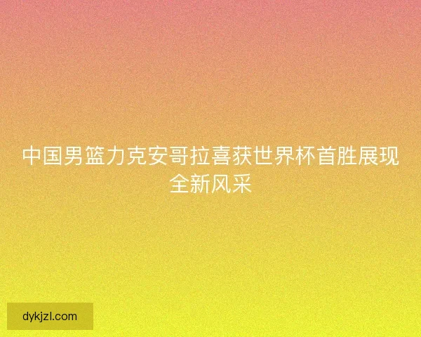 中国男篮力克安哥拉喜获世界杯首胜展现全新风采