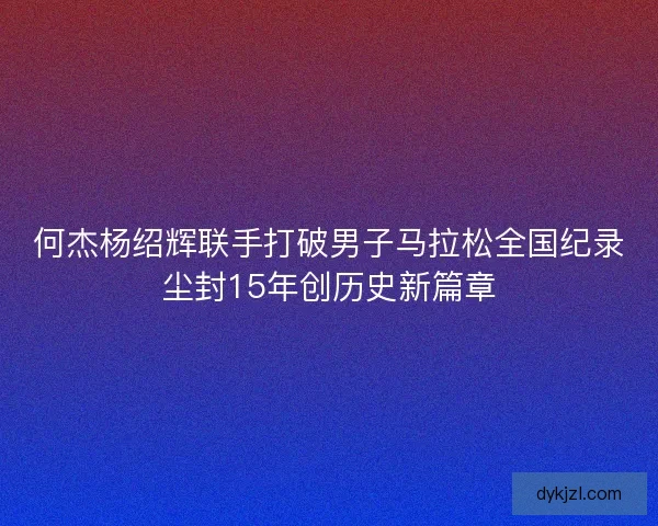 何杰杨绍辉联手打破男子马拉松全国纪录尘封15年创历史新篇章