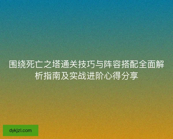 围绕死亡之塔通关技巧与阵容搭配全面解析指南及实战进阶心得分享